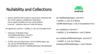 Kotlin and Android 12
Nullability and Collections
• Kotlin’s collection API is built on top of Java’s collection API
but it fully supports nullability on Collections.
Just as regular variables are non-null by default,
a normal collection also can’t hold null values.
val regularList: List<Int> = listOf(1, 2, null, 3) // Compiler Error
• Collection of Nullable Types
val listOfNullableTypes: List<Int?>
= listOf(1, 2, null, 3) // Works
• To filter non-null values from a list of nullable types, you
can use the filterNotNull() function .
val notNullList: List<Int> =listOfNullableTypes.filterNotNull()
var listOfNullableTypes: List<Int?>
= listOf(1, 2, null, 3) // Works
listOfNullableTypes = null // Compilation Error
var nullableList: List<Int>?
= listOf(1, 2, 3) nullableList = null // Works
var nullableListOfNullableTypes: List<Int?>?
= listOf(1, 2, null, 3) // Works
nullableListOfNullableTypes = null // Works
 