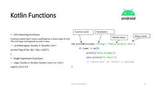 Kotlin and Android 15
Kotlin Functions
• Unit returning Functions
Functions which don’t return anything has a return type of Unit.
The Unit type corresponds to void in Java.
fun printAverage(a: Double, b: Double): Unit {
println("Avg of ($a, $b) = ${(a + b)/2}")
}
• Single Expression Functions
fun avg(a: Double, b: Double): Double { return (a + b)/2 }
avg(4.6, 9.0) // 6.8
 