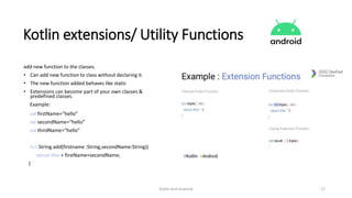 Kotlin and Android 17
Kotlin extensions/ Utility Functions
add new function to the classes.
• Can add new function to class without declaring it.
• The new function added behaves like static
• Extensions can become part of your own classes &
predefined classes.
Example:
val firstName=“hello”
val secondName=“hello”
val thirdName=“hello”
fun String.add(firstname :String,secondName:String){
retrun this + firstName+secondName;
}
 