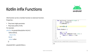 Kotlin and Android 18
Kotlin infix Functions
Infix function can be a member function or extension function.
Properties :
• They have single parameter.
• They have prefix of infix.
For example:
infix fun Int.greaterValue(other:Int):Int {
If(this>other){
return this
}else{
return other
}}
val greaterVal= x greaterValue y
 