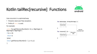 Kotlin and Android 19
Kotlin tailRec[recursive] Functions
Uses recursion in a optimized way.
• Prevents stack over flow exception.
• Prefix of tailrec is used.
For example:
tailrec fun getFibonacciNumber(n: Int, a: BigInteger, b:
BigInteger): BigInteger {
if (n == 0)
return b
}else{
return getFibonacciNumber(n - 1, a + b, a)
}
 