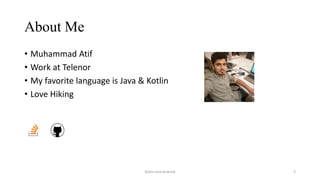 About Me
• Muhammad Atif
• Work at Telenor
• My favorite language is Java & Kotlin
• Love Hiking
Kotlin and Android 2
 