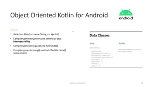 Kotlin and Android 20
Object Oriented Kotlin for Android
Classes
• data class User(var name:String,var age:Int)
• Compiler generate getters and setters for java
Interoperability .
• Compiler generate equal() and hashCode().
• Compiler generate copy() method –flexible clone()
replacement.
 