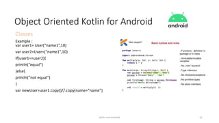 Kotlin and Android 21
Object Oriented Kotlin for Android
Classes
Example :
var user1= User(“name1”,10)
var user2=User=(“name1”,10)
If(user1==user2){
println(“equal”)
}else{
println(“not equal”)
}
var newUser=user1.copy()//.copy(name=“name”)
 