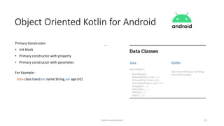 Kotlin and Android 22
Object Oriented Kotlin for Android
Primary Constructor
• Init block
• Primary constructor with property
• Primary constructor with parameter.
For Example :
data class User(var name:String,var age:Int)
 
