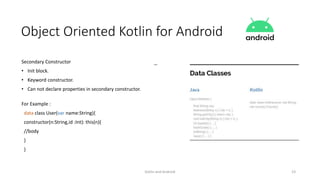 Kotlin and Android 23
Object Oriented Kotlin for Android
Secondary Constructor
• Init block.
• Keyword constructor.
• Can not declare properties in secondary constructor.
For Example :
data class User(var name:String){
constructor(n:String,id :Int): this(n){
//body
}
}
 