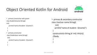 Kotlin and Android 24
Object Oriented Kotlin for Android
• primary constructor with param
class Student1(name:String){
init{
println("name of student : ${name}")
}
}
• primary constructor
class Student(var name:String){
init{
println("name of student : ${name}")
}
}
• primary & secondary constructor
class User(var name:String){
init{
println("name of student : ${name}")
}
constructor(n:String,id :Int): this(n){
//body
}
}
 