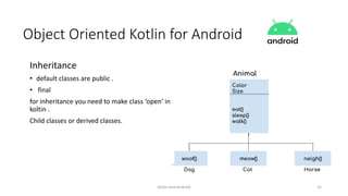 Kotlin and Android 25
Object Oriented Kotlin for Android
Inheritance
• default classes are public .
• final
for inheritance you need to make class ‘open’ in
koltin .
Child classes or derived classes.
 