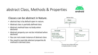 Kotlin and Android 28
abstract Class, Methods & Properties
Classes can be abstract in Nature.
• abstract key is by default open in nature.
• Abstract class is partially defined class
• Abstract method have no body when
declared
• Abstract property can not be initialized when
declared.
• You can not create instance of abstract class
• You need to override abstract properties &
method in derived class.
 