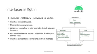 Kotlin and Android 29
Interfaces in Kotlin
Listeners ,call back , services in koltin.
• Interface keyword Is used .
• Short or temporary service.
• Whatever you define in interface is by default abstract
in nature.
• You need to override abstract properties & method in
derived class.
• Interface can contains normal and abstract methods.
 