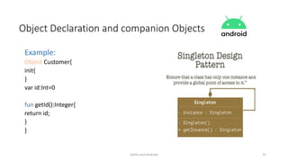 Kotlin and Android 31
Object Declaration and companion Objects
Example:
Object Customer{
init{
}
var id:Int=0
fun getId():Integer{
return id;
}
}
 