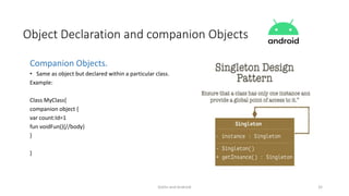 Kotlin and Android 32
Object Declaration and companion Objects
Companion Objects.
• Same as object but declared within a particular class.
Example:
Class MyClass{
companion object {
var count:Id=1
fun voidFun(){//body}
}
}
 