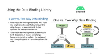 Kotlin and Android 34
Using the Data Binding Library
1 way vs. two way Data Binding
• One-way data-binding means the data flows
in a single direction so that whenever the
data changes in a component, it also
updates the view with new data.
• Two-way data binding means data flows in
both directions, it means any change
happens in the view updates the data and
any change happens in the data updates the
view.
 