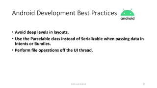 Android Development Best Practices
• Avoid deep levels in layouts.
• Use the Parcelable class instead of Serializable when passing data in
Intents or Bundles.
• Perform file operations off the UI thread.
Kotlin and Android 37
 