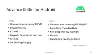 Kotlin and Android 38
Advance Kotlin for Android
• Clean Architecture using MVVM
• Design Patterns
• RXJava2
• Dagger2( Dependency Injection)
• Retrofit
• DataBinding(Google)
• Clean Architecture using MVVM/MVI
• Coroutines /Flow/LiveData
• Koin ( Dependency Injection)
• Retrofit
• DataBinding (Synthetic Kotlin)
PART 2 PART 3
To be continued.!!
 