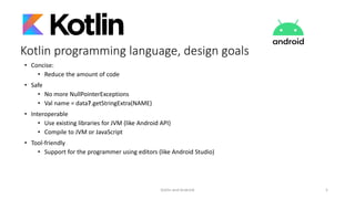 Kotlin programming language, design goals
• Concise:
• Reduce the amount of code
• Safe
• No more NullPointerExceptions
• Val name = data?.getStringExtra(NAME)
• Interoperable
• Use existing libraries for JVM (like Android API)
• Compile to JVM or JavaScript
• Tool-friendly
• Support for the programmer using editors (like Android Studio)
Kotlin and Android 5
 