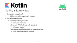 Kotlin, a little syntax
• Semicolons are optional
• Adding a new-line is generally enough
• Variables and constants
• var name = ”Atif” // variable
• var means ”variable”
• val name2 = ” Atif” // read-only (constant)
• val means ”value”
• Types are not specified explicity by the programmer
• Types are infered by the compiler
Kotlin and Android 6
 