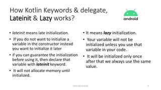 • lateinit means late initialization.
• If you do not want to initialize a
variable in the constructor instead
you want to initialize it later
• if you can guarantee the initialization
before using it, then declare that
variable with lateinit keyword.
• It will not allocate memory until
initialized.
• It means lazy initialization.
• Your variable will not be
initialized unless you use that
variable in your code.
• It will be initialized only once
after that we always use the same
value.
Kotlin and Android 9
How Kotlin Keywords & delegate,
Lateinit & Lazy works?
 