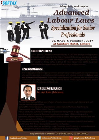 facebook.com/Softax twitter.com/SoftaxGroup google.com/+SoftaxGroup
Registration & Details: 042-36312148 , 03214144002
SpecializationforSenior
Professionals
06, 07,08-November , 2017
at Sunfort Hotel, Lahore
ABOUT SOFTAX
Softax (Private) Limited has been established in 1997 with an objective to part with
affordable quality training in the ﬁeld of Taxation & Corporate laws, Internal Audit,
Accounting and Finance etc. by introducing a unique teaching concept of “learning
for solutions”. Today Softax is proud to have trained over 25,000 Corporate
Executives and arranged more than 800 workshops and short courses.
INTRODUCTION
This 03 days advance learning programme is specially designed to support senior professionals
who want to specialize in and get advance knowledge with valuable insights into Labour Laws
and its Recent Developments. An excellent understanding of the labour laws will enhance and
professionals will be enabled to correctly implement the law in their organisation as well to save
organisations from future expected legal risks.
RESOURCE PERSON
Mr. Asif Amin (Advocate)
3-Days long workshop on
Mr. Asif Amin (Advocate ) has over 17 years of service experience in multi-national and well
reputed national organizations.
Some of his renowned serving organizations' sectors include Pharmaceutical, Banking,
Telecommunication, FMCGs, Health Care etc.
He has conducted numerous workshops on corporate management & legal topics (includes
complete range of Industrial Relations Laws, Employment Laws, HRM etc with practicle
approches), imparted training to senior professionals of various leading multi-national and well
known organizations in Pakistan.
He has provided training to over 6000 senior professionals from more than 700 plus leading
MNCs and Well Known Corporate Organizations in Pakistan.
He is enrolled Advocate and being a Legal Consultant speciﬁc dealing in Human Resources
Management, Industrial Relations , Employment & Commercial Laws.
Advanced
Labour Laws
 
