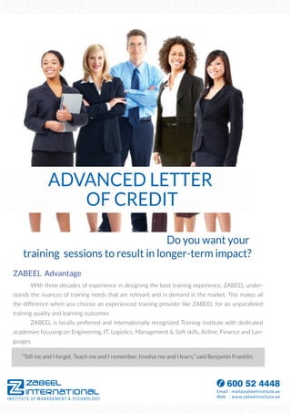 ADVANCED LETTER
OF CREDIT
ZABEEL Advantage
With three decades of experience in designing the best training experience, ZABEEL under-
stands the nuances of training needs that are relevant and in demand in the market. This makes all
the diﬀerence when you choose an experienced training provider like ZABEEL for an unparalleled
training quality and learning outcomes
ZABEEL is locally preferred and internationally recognized Training institute with dedicated
academies focusing on Engineering, IT, Logistics, Management & Soft skills, Airline, Finance and Lan-
guages
Do you want your
training sessions to result in longer-term impact?
“Tell me and I forget. Teach me and I remember. Involve me and I learn,” said Benjamin Franklin.
 