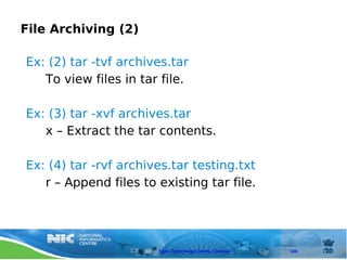 File Archiving (2)

Ex: (2) tar -tvf archives.tar
   To view files in tar file.

Ex: (3) tar -xvf archives.tar
   x – Extract the tar contents.

Ex: (4) tar -rvf archives.tar testing.txt
   r – Append files to existing tar file.




                       Open Technology Centre, Chennai   100
 