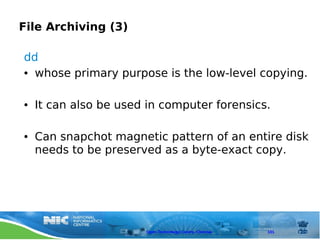 File Archiving (3)

dd
● whose primary purpose is the low-level copying.




●   It can also be used in computer forensics.

●   Can snapchot magnetic pattern of an entire disk
    needs to be preserved as a byte-exact copy.




                       Open Technology Centre, Chennai   101
 