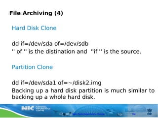 File Archiving (4)

Hard Disk Clone

dd if=/dev/sda of=/dev/sdb
'' of '' is the distination and ''if '' is the source.

Partition Clone

dd if=/dev/sda1 of=~/disk2.img
Backing up a hard disk partition is much similar to
backing up a whole hard disk.

                         Open Technology Centre, Chennai   102
 
