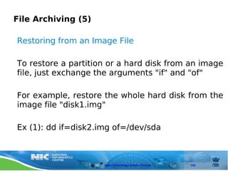 File Archiving (5)

Restoring from an Image File

To restore a partition or a hard disk from an image
file, just exchange the arguments "if" and "of"

For example, restore the whole hard disk from the
image file "disk1.img"

Ex (1): dd if=disk2.img of=/dev/sda



                     Open Technology Centre, Chennai   103
 