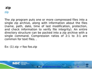 zip
zip

The zip program puts one or more compressed files into a
single zip archive, along with information about the files
(name, path, date, time of last modification, protection,
and check information to verify file integrity). An entire
directory structure can be packed into a zip archive with a
single command. Compression ratios of 2:1 to 3:1 are
common for text files. .

Ex: (1) zip -r foo foo.zip




                             Open Technology Centre, Chennai   104
 