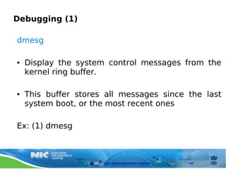 Debugging (1)

dmesg

●   Display the system control messages from the
    kernel ring buffer.

●   This buffer stores all messages since the last
    system boot, or the most recent ones

Ex: (1) dmesg



                      Open Technology Centre, Chennai   107
 