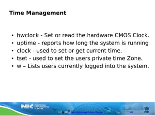 Time Management


●   hwclock - Set or read the hardware CMOS Clock.
●   uptime - reports how long the system is running
●   clock - used to set or get current time.
●   tset - used to set the users private time Zone.
●   w – Lists users currently logged into the system.




                       Open Technology Centre, Chennai   108
 