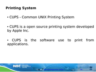 Printing System

●   CUPS - Common UNIX Printing System

●CUPS is a open source printing system developed
by Apple Inc.

● CUPS is the      software                 use         to   print    from
applications.




                      Open Technology Centre, Chennai           109
 