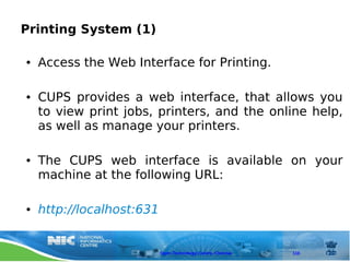 Printing System (1)

●   Access the Web Interface for Printing.

●   CUPS provides a web interface, that allows you
    to view print jobs, printers, and the online help,
    as well as manage your printers.

●   The CUPS web interface is available on your
    machine at the following URL:

●   http://localhost:631


                           Open Technology Centre, Chennai   110
 