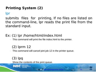 Printing System (2)
lpr
submits files for printing, If no files are listed on
the command-line, lpr reads the print file from the
standard input.

Ex: (1) lpr /home/html/index.html
  – This command will print the file index.html to the printer.


    (2) lprm 12
  – This command will cancel pint job 12 in the printer queue.


    (3) lpq
  – Show the contents of the print queue.

                                   Open Technology Centre, Chennai   111
 
