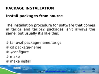PACKAGE INSTALLATION

Install packages from source

The installation procedure for software that comes
in tar.gz and tar.bz2 packages isn't always the
same, but usually it's like this:

#   tar xvzf package-name.tar.gz
#   cd package-name
#   ./configure
#   make
#   make install

                       Open Technology Centre, Chennai   113
 