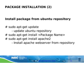 PACKAGE INSTALLATION (2)



Install package from ubuntu repository

# sudo apt-get update
    - update ubuntu repository
# sudo apt-get install <Package Name>
# sudo apt-get install apache2
    - Install apache webserver from repository




                      Open Technology Centre, Chennai   114
 