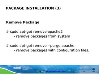 PACKAGE INSTALLATION (3)



Remove Package

# sudo apt-get remove apache2
    - remove packages from system

# sudo apt-get remove --purge apache
    - remove packages with configuration files.




                      Open Technology Centre, Chennai   115
 