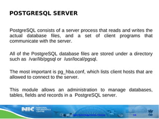 POSTGRESQL SERVER

PostgreSQL consists of a server process that reads and writes the
actual database files, and a set of client programs that
communicate with the server.

All of the PostgreSQL database files are stored under a directory
such as /var/lib/pgsql or /usr/local/pgsql.

The most important is pg_hba.conf, which lists client hosts that are
allowed to connect to the server.

This module allows an administration to manage databases,
tables, fields and records in a PostgreSQL server.


                              Open Technology Centre, Chennai   119
 