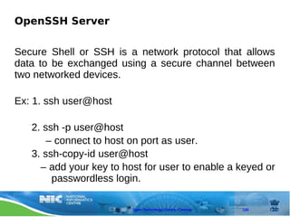 OpenSSH Server


Secure Shell or SSH is a network protocol that allows
data to be exchanged using a secure channel between
two networked devices.

Ex: 1. ssh user@host

   2. ssh -p user@host
       – connect to host on port as user.
   3. ssh-copy-id user@host
     – add your key to host for user to enable a keyed or
        passwordless login.

                         Open Technology Centre, Chennai   120
 