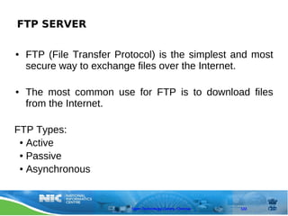 FTP SERVER

●   FTP (File Transfer Protocol) is the simplest and most
    secure way to exchange files over the Internet.

●   The most common use for FTP is to download files
    from the Internet.

FTP Types:
 ● Active

 ● Passive

 ● Asynchronous




                          Open Technology Centre, Chennai   122
 
