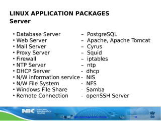 LINUX APPLICATION PACKAGES
Server

• Database Server         –       PostgreSQL
• Web Server              –       Apache, Apache Tomcat
• Mail Server             –       Cyrus
• Proxy Server            –       Squid
• Firewall                –       iptables
• NTP Server              –       ntp
• DHCP Server             -       dhcp
• N/W information service -       NIS
• N/W File System         -       NFS
• Windows File Share      -       Samba
• Remote Connection       -       openSSH Server


                       Open Technology Centre, Chennai   16
 