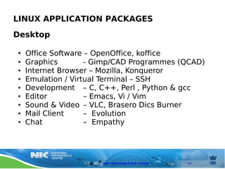LINUX APPLICATION PACKAGES
Desktop

●   Office Software – OpenOffice, koffice
●   Graphics        - Gimp/CAD Programmes (QCAD)
●   Internet Browser – Mozilla, Konqueror
●   Emulation / Virtual Terminal – SSH
●   Development – C, C++, Perl , Python & gcc
●   Editor          – Emacs, Vi / Vim
●   Sound & Video – VLC, Brasero Dics Burner
●   Mail Client     – Evolution
●   Chat            – Empathy




                       Open Technology Centre, Chennai   17
 