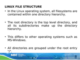 LINUX FILE STRUCTURE
• In the Linux operating system, all filesystems are
  contained within one directory hierarchy.

• The root directory is the top level directory, and
  all its subdirectories make up the directory
  hierarchy.

• This differs to other operating systems such as
  MS-Windows.

• All directories are grouped under the root entry
  "/".

                      Open Technology Centre, Chennai   18
 