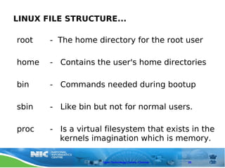 LINUX FILE STRUCTURE...

root   - The home directory for the root user

home   - Contains the user's home directories

bin    - Commands needed during bootup

sbin   - Like bin but not for normal users.

proc   - Is a virtual filesystem that exists in the
         kernels imagination which is memory.

                     Open Technology Centre, Chennai   20
 