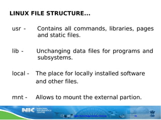 LINUX FILE STRUCTURE...

usr -     Contains all commands, libraries, pages
          and static files.

lib -     Unchanging data files for programs and
          subsystems.

local -   The place for locally installed software
          and other files.

mnt -     Allows to mount the external partion.


                       Open Technology Centre, Chennai   21
 