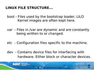 LINUX FILE STRUCTURE...

boot - Files used by the bootstrap loader, LILO
       Kernel images are often kept here.

var - Files in /var are dynamic and are constantly
      being written to or changed.

etc - Configuration files specific to the machine.

dev - Contains device files for interfacing with
      hardware. Either block or character devices.


                      Open Technology Centre, Chennai   22
 
