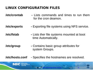 LINUX CONFIGURATION FILES

/etc/crontab      - Lists commands and times to run them
                    for the cron deamon.

/etc/exports      - Exporting file systems using NFS service.

/etc/fstab        - Lists ther file systems mounted at boot
                    time Automatically.

/etc/group        - Contains basic group attributes for
                    system Groups.

/etc/hosts.conf   - Specifies the hostnames are resolved.


                          Open Technology Centre, Chennai   23
 