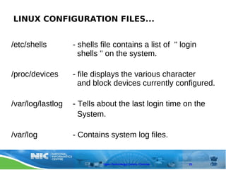 LINUX CONFIGURATION FILES...


/etc/shells        - shells file contains a list of '' login
                     shells '' on the system.

/proc/devices      - file displays the various character
                     and block devices currently configured.

/var/log/lastlog   - Tells about the last login time on the
                     System.

/var/log           - Contains system log files.


                             Open Technology Centre, Chennai   25
 