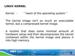 LINUX KERNEL

Kernel -    “ heart of the operating system ”

The kernel image isn't so much an executable
kernel, but a compressed kernel image.

A routine that does some minimal amount of
hardware setup and then decompresses the kernel
contained within the kernel image and places it
into high memory.



                    Open Technology Centre, Chennai   27
 