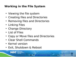 Working in the File System

•   Viewing the file system
•   Creating files and Directories
•   Removing files and Directories
•   Linking Files
•   Change Directory
•   List of Files
•   Copy or Move files and Directories
•   Clear Shell Commands
•   Kernel version
•   Exit, Shutdown & Reboot

                       Open Technology Centre, Chennai   29
 